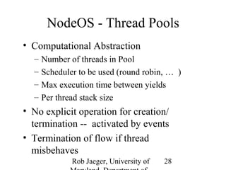 NodeOS - Thread Pools 
• Computational Abstraction 
– Number of threads in Pool 
– Scheduler to be used (round robin, … ) 
– Max execution time between yields 
– Per thread stack size 
• No explicit operation for creation/ 
termination -- activated by events 
• Termination of flow if thread 
misbehaves 
Rob Jaeger, University of 
Maryland, Department of 
28 
 