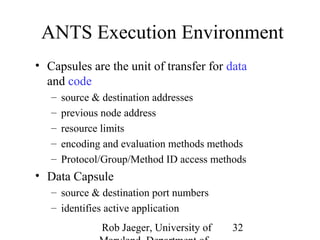 ANTS Execution Environment 
• Capsules are the unit of transfer for data 
and code 
– source & destination addresses 
– previous node address 
– resource limits 
– encoding and evaluation methods methods 
– Protocol/Group/Method ID access methods 
• Data Capsule 
Rob Jaeger, University of 
Maryland, Department of 
32 
– source & destination port numbers 
– identifies active application 
 