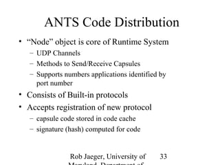 ANTS Code Distribution 
• “Node” object is core of Runtime System 
– UDP Channels 
– Methods to Send/Receive Capsules 
– Supports numbers applications identified by 
port number 
• Consists of Built-in protocols 
• Accepts registration of new protocol 
Rob Jaeger, University of 
Maryland, Department of 
33 
– capsule code stored in code cache 
– signature (hash) computed for code 
 