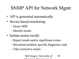 SNMP API for Network Mgmt 
• API is generated automatically 
• Device-based monitoring 
– Query MIB 
– Identify trends 
• Initiate action locally 
– Report trends and/or significant events 
– Download problem specific diagnostic code 
– Take corrective action 
Rob Jaeger, University of 
Maryland, Department of 
38 
 