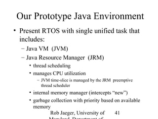 Our Prototype Java Environment 
• Present RTOS with single unified task that 
includes: 
– Java VM (JVM) 
– Java Resource Manager (JRM) 
Rob Jaeger, University of 
Maryland, Department of 
41 
• thread scheduling 
• manages CPU utilization 
– JVM time-slice is managed by the JRM preemptive 
thread scheduler 
• internal memory manager (intercepts “new”) 
• garbage collection with priority based on available 
memory 
 