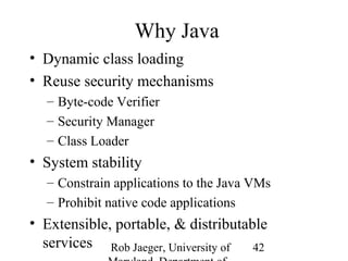 Rob Jaeger, University of 
Maryland, Department of 
42 
Why Java 
• Dynamic class loading 
• Reuse security mechanisms 
– Byte-code Verifier 
– Security Manager 
– Class Loader 
• System stability 
– Constrain applications to the Java VMs 
– Prohibit native code applications 
• Extensible, portable, & distributable 
services 
 