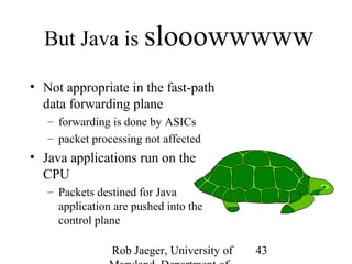 But Java is slooowwwww 
Rob Jaeger, University of 
Maryland, Department of 
43 
• Not appropriate in the fast-path 
data forwarding plane 
– forwarding is done by ASICs 
– packet processing not affected 
• Java applications run on the 
CPU 
– Packets destined for Java 
application are pushed into the 
control plane 
 