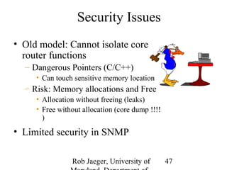Rob Jaeger, University of 
Maryland, Department of 
47 
Security Issues 
• Old model: Cannot isolate core 
router functions 
– Dangerous Pointers (C/C++) 
• Can touch sensitive memory location 
– Risk: Memory allocations and Free 
• Allocation without freeing (leaks) 
• Free without allocation (core dump !!!! 
) 
• Limited security in SNMP 
 