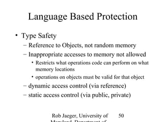 Language Based Protection 
• Type Safety 
– Reference to Objects, not random memory 
– Inappropriate accesses to memory not allowed 
• Restricts what operations code can perform on what 
memory locations 
• operations on objects must be valid for that object 
– dynamic access control (via reference) 
– static access control (via public, private) 
Rob Jaeger, University of 
Maryland, Department of 
50 
 