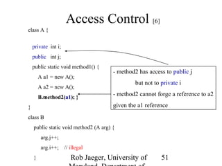 Rob Jaeger, University of 
Maryland, Department of 
51 
Access Control [6] 
class A { 
private int i; 
public int j; 
public static void method1() { 
A a1 = new A(); 
A a2 = new A(); 
B.method2(a1); } 
} 
class B 
public static void method2 (A arg) { 
arg.j++; 
arg.i++; // illegal 
} 
- method2 has access to public j 
but not to private i 
- method2 cannot forge a reference to a2 
given the a1 reference 
 