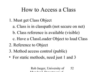 How to Access a Class 
1. Must get Class Object 
a. Class is in classpath (not secure on net) 
b. Class reference is available (visible) 
c. Have a ClassLoader Object to load Class 
2. Reference to Object 
3. Method access control (public) 
• For static methods, need just 1 and 3 
Rob Jaeger, University of 
Maryland, Department of 
52 
 