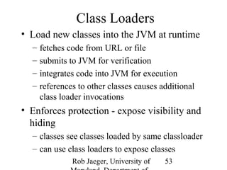 Rob Jaeger, University of 
Maryland, Department of 
53 
Class Loaders 
• Load new classes into the JVM at runtime 
– fetches code from URL or file 
– submits to JVM for verification 
– integrates code into JVM for execution 
– references to other classes causes additional 
class loader invocations 
• Enforces protection - expose visibility and 
hiding 
– classes see classes loaded by same classloader 
– can use class loaders to expose classes 
 