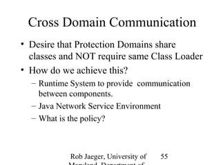Cross Domain Communication 
• Desire that Protection Domains share 
classes and NOT require same Class Loader 
• How do we achieve this? 
– Runtime System to provide communication 
between components. 
– Java Network Service Environment 
– What is the policy? 
Rob Jaeger, University of 
Maryland, Department of 
55 
 