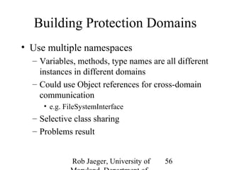 Building Protection Domains 
• Use multiple namespaces 
– Variables, methods, type names are all different 
instances in different domains 
– Could use Object references for cross-domain 
communication 
Rob Jaeger, University of 
Maryland, Department of 
56 
• e.g. FileSystemInterface 
– Selective class sharing 
– Problems result 
 