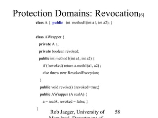 Protection Domains: Revocation[6] 
Rob Jaeger, University of 
Maryland, Department of 
58 
class A { public int method1(int a1, int a2); } 
class AWrapper { 
private A a; 
private boolean revoked; 
public int method1(int a1, int a2) { 
if (!revoked) return a.meth1(a1, a2) ; 
else throw new RevokedException; 
} 
public void revoke() {revoked=true;} 
public AWrapper (A realA) { 
a = realA; revoked = false; } 
} 
 