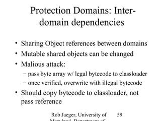 Protection Domains: Inter-domain 
dependencies 
• Sharing Object references between domains 
• Mutable shared objects can be changed 
• Malious attack: 
– pass byte array w/ legal bytecode to classloader 
– once verified, overwrite with illegal bytecode 
• Should copy bytecode to classloader, not 
pass reference 
Rob Jaeger, University of 
Maryland, Department of 
59 
 
