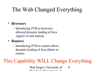 The Web Changed Everything 
Rob Jaeger, University of 
Maryland, Department of 
6 
• Browsers 
– Introducing JVM to browsers 
allowed dynamic loading of Java 
Applets to end stations 
• Routers 
– Introducing JVM to routers allows 
dynamic loading of Java Oplets to 
routers 
This Capability WILL Change Everything 
 