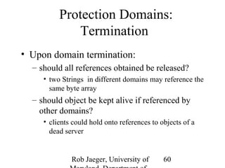 Protection Domains: 
Rob Jaeger, University of 
Maryland, Department of 
60 
Termination 
• Upon domain termination: 
– should all references obtained be released? 
• two Strings in different domains may reference the 
same byte array 
– should object be kept alive if referenced by 
other domains? 
• clients could hold onto references to objects of a 
dead server 
 