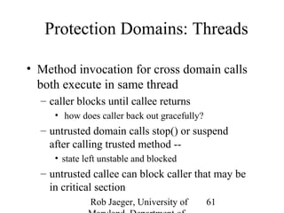 Protection Domains: Threads 
• Method invocation for cross domain calls 
both execute in same thread 
– caller blocks until callee returns 
• how does caller back out gracefully? 
– untrusted domain calls stop() or suspend 
after calling trusted method -- 
• state left unstable and blocked 
– untrusted callee can block caller that may be 
in critical section 
Rob Jaeger, University of 
Maryland, Department of 
61 
 