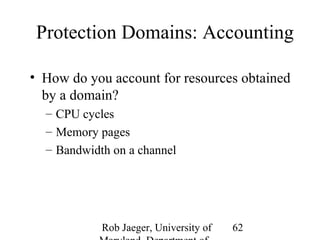 Protection Domains: Accounting 
• How do you account for resources obtained 
by a domain? 
– CPU cycles 
– Memory pages 
– Bandwidth on a channel 
Rob Jaeger, University of 
Maryland, Department of 
62 
 