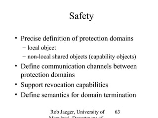 Rob Jaeger, University of 
Maryland, Department of 
63 
Safety 
• Precise definition of protection domains 
– local object 
– non-local shared objects (capability objects) 
• Define communication channels between 
protection domains 
• Support revocation capabilities 
• Define semantics for domain termination 
 