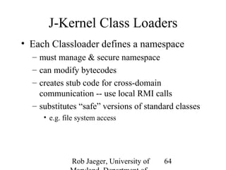 J-Kernel Class Loaders 
• Each Classloader defines a namespace 
– must manage & secure namespace 
– can modify bytecodes 
– creates stub code for cross-domain 
communication -- use local RMI calls 
– substitutes “safe” versions of standard classes 
Rob Jaeger, University of 
Maryland, Department of 
64 
• e.g. file system access 
 