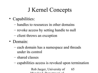 J Kernel Concepts 
• Capabilities: 
– handles to resources in other domains 
– revoke access by setting handle to null 
– client throws an exception 
• Domain: 
– each domain has a namespace and threads 
under its control 
– shared classes 
– capabilities access is revoked upon termination 
Rob Jaeger, University of 
Maryland, Department of 
65 
 