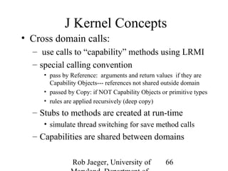 J Kernel Concepts 
• Cross domain calls: 
– use calls to “capability” methods using LRMI 
– special calling convention 
• pass by Reference: arguments and return values if they are 
Capability Objects--- references not shared outside domain 
• passed by Copy: if NOT Capability Objects or primitive types 
• rules are applied recursively (deep copy) 
– Stubs to methods are created at run-time 
• simulate thread switching for save method calls 
– Capabilities are shared between domains 
Rob Jaeger, University of 
Maryland, Department of 
66 
 
