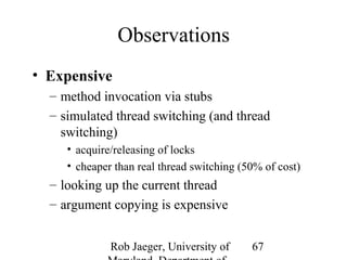 Rob Jaeger, University of 
Maryland, Department of 
67 
Observations 
• Expensive 
– method invocation via stubs 
– simulated thread switching (and thread 
switching) 
• acquire/releasing of locks 
• cheaper than real thread switching (50% of cost) 
– looking up the current thread 
– argument copying is expensive 
 
