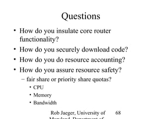 Rob Jaeger, University of 
Maryland, Department of 
68 
Questions 
• How do you insulate core router 
functionality? 
• How do you securely download code? 
• How do you do resource accounting? 
• How do you assure resource safety? 
– fair share or priority share quotas? 
• CPU 
• Memory 
• Bandwidth 
 