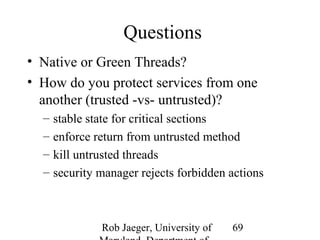 Rob Jaeger, University of 
Maryland, Department of 
69 
Questions 
• Native or Green Threads? 
• How do you protect services from one 
another (trusted -vs- untrusted)? 
– stable state for critical sections 
– enforce return from untrusted method 
– kill untrusted threads 
– security manager rejects forbidden actions 
 