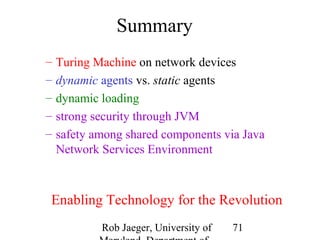 Rob Jaeger, University of 
Maryland, Department of 
71 
Summary 
– Turing Machine on network devices 
– dynamic agents vs. static agents 
– dynamic loading 
– strong security through JVM 
– safety among shared components via Java 
Network Services Environment 
Enabling Technology for the Revolution 
 
