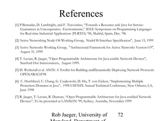 Rob Jaeger, University of 
Maryland, Department of 
72 
References 
[1] P.Bernadat, D. Lambright, and F. Travostino, “Towards a Resource-safe Java for Service- 
Guarantees in Uncooperative Environments,” IEEE Symposium on Programming Languages 
for Real-time Industrial Applications (PLRTIA) ‘98, Madrid, Spain, Dec. ‘98. 
[2] Active Networking Node OS Working Group, NodeOS Interface Specification", June 15, 1999 
[3] Active Networks Working Group, "Architectural Framework for Active Networks Version 0.9", 
August 31, 1999 
[4] T. Lavian, R. Jaeger, "Open Programmable Architecture for Java-enable Network Devices", 
Stanford Hot Interconnects, August 1999. 
[5] D. Wetherall et al. ANTS: A Toolkit for Building andDynamically Deploying Network Protocols. 
OPENARACH'98 
[6] C. Hawblitzel, C. Chang, G. Czajkowski, D. Hu, T. von Eicken, “Implementing Multiple 
Protection Domains in Java”, 1998 USENIX Annual Technical Conference, New Orleans, LA, 
June 1998 
[7] R. Jaeger, T. Lavian, R. Duncan, “Open Programmable Architecture for Java-enabled Network 
Devices”, To be presented at LANMAN ‘99, Sydney, Australia, November 1999 
