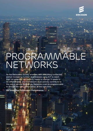 PROGRAMMABLE 
NETWORKS 
As the Networked Society emerges, with everything connected 
and an increasing number of processes using ICT to reach 
their full potential, connectivity needs to change. It needs to 
be differentiated, and the network must actively contribute to 
the overall service experience. Networks must be programmable 
to provide the right performance, at the right time. 
We know Real Application Performance 
October 2014 
 
