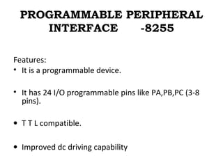 PROGRAMMABLE PERIPHERAL
INTERFACE -8255
Features:
• It is a programmable device.
• It has 24 I/O programmable pins like PA,PB,PC (3-8
pins).
• T T L compatible.
• Improved dc driving capability
 