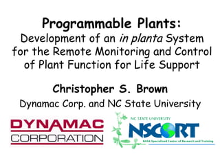 Programmable Plants: 
Development of an in planta System 
for the Remote Monitoring and Control 
of Plant Function for Life Support 
Christopher S. Brown 
Dynamac Corp. and NC State University 
 