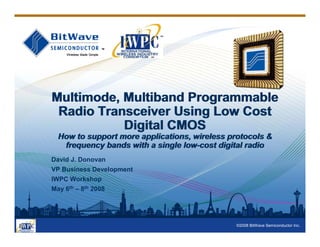 ©2008 BitWave Semiconductor Inc.
Multimode, Multiband Programmable
Radio Transceiver Using Low Cost
Digital CMOS
How to support more applications, wireless protocols &
frequency bands with a single low-cost digital radio
Multimode, Multiband Programmable
Radio Transceiver Using Low Cost
Digital CMOS
How to support more applications, wireless protocols &
frequency bands with a single low-cost digital radio
David J. Donovan
VP Business Development
IWPC Workshop
May 6th – 8th 2008
 