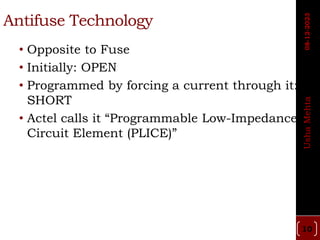 Antifuse Technology
• Opposite to Fuse
• Initially: OPEN
• Programmed by forcing a current through it:
SHORT
• Actel calls it “Programmable Low-Impedance
Circuit Element (PLICE)”
10
Usha
Mehta
08-12-2023
 