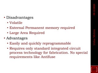 • Disadvantages
• Volatile
• External Permanent memory required
• Large Area Required
• Advantages
• Easily and quickly reprogrammable
• Requires only standard integrated circuit
process technology for fabrication. No special
requirements like Antifuse
17
Usha
Mehta
08-12-2023
 