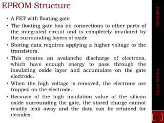 EPROM Structure
• A FET with floating gate
• The floating gate has no connections to other parts of
the integrated circuit and is completely insulated by
the surrounding layers of oxide
• Storing data requires applying a higher voltage to the
transistors.
• This creates an avalanche discharge of electrons,
which have enough energy to pass through the
insulating oxide layer and accumulate on the gate
electrode.
• When the high voltage is removed, the electrons are
trapped on the electrode.
• Because of the high insulation value of the silicon
oxide surrounding the gate, the stored charge cannot
readily leak away and the data can be retained for
decades. 19
Usha
Mehta
08-12-2023
 