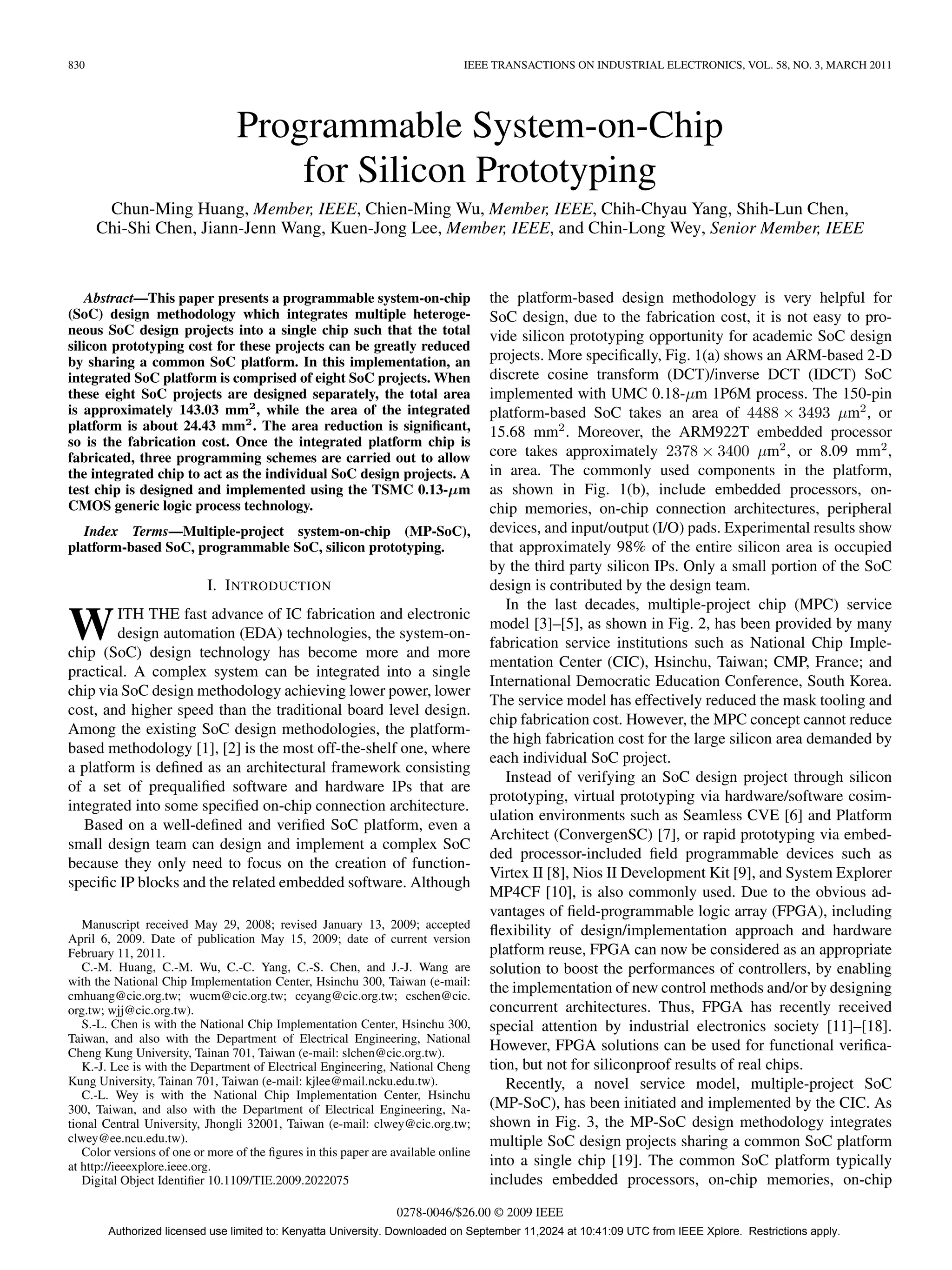 830 IEEE TRANSACTIONS ON INDUSTRIAL ELECTRONICS, VOL. 58, NO. 3, MARCH 2011
Programmable System-on-Chip
for Silicon Prototyping
Chun-Ming Huang, Member, IEEE, Chien-Ming Wu, Member, IEEE, Chih-Chyau Yang, Shih-Lun Chen,
Chi-Shi Chen, Jiann-Jenn Wang, Kuen-Jong Lee, Member, IEEE, and Chin-Long Wey, Senior Member, IEEE
Abstract—This paper presents a programmable system-on-chip
(SoC) design methodology which integrates multiple heteroge-
neous SoC design projects into a single chip such that the total
silicon prototyping cost for these projects can be greatly reduced
by sharing a common SoC platform. In this implementation, an
integrated SoC platform is comprised of eight SoC projects. When
these eight SoC projects are designed separately, the total area
is approximately 143.03 mm2
, while the area of the integrated
platform is about 24.43 mm2
. The area reduction is significant,
so is the fabrication cost. Once the integrated platform chip is
fabricated, three programming schemes are carried out to allow
the integrated chip to act as the individual SoC design projects. A
test chip is designed and implemented using the TSMC 0.13-µm
CMOS generic logic process technology.
Index Terms—Multiple-project system-on-chip (MP-SoC),
platform-based SoC, programmable SoC, silicon prototyping.
I. INTRODUCTION
WITH THE fast advance of IC fabrication and electronic
design automation (EDA) technologies, the system-on-
chip (SoC) design technology has become more and more
practical. A complex system can be integrated into a single
chip via SoC design methodology achieving lower power, lower
cost, and higher speed than the traditional board level design.
Among the existing SoC design methodologies, the platform-
based methodology [1], [2] is the most off-the-shelf one, where
a platform is defined as an architectural framework consisting
of a set of prequalified software and hardware IPs that are
integrated into some specified on-chip connection architecture.
Based on a well-defined and verified SoC platform, even a
small design team can design and implement a complex SoC
because they only need to focus on the creation of function-
specific IP blocks and the related embedded software. Although
Manuscript received May 29, 2008; revised January 13, 2009; accepted
April 6, 2009. Date of publication May 15, 2009; date of current version
February 11, 2011.
C.-M. Huang, C.-M. Wu, C.-C. Yang, C.-S. Chen, and J.-J. Wang are
with the National Chip Implementation Center, Hsinchu 300, Taiwan (e-mail:
cmhuang@cic.org.tw; wucm@cic.org.tw; ccyang@cic.org.tw; cschen@cic.
org.tw; wjj@cic.org.tw).
S.-L. Chen is with the National Chip Implementation Center, Hsinchu 300,
Taiwan, and also with the Department of Electrical Engineering, National
Cheng Kung University, Tainan 701, Taiwan (e-mail: slchen@cic.org.tw).
K.-J. Lee is with the Department of Electrical Engineering, National Cheng
Kung University, Tainan 701, Taiwan (e-mail: kjlee@mail.ncku.edu.tw).
C.-L. Wey is with the National Chip Implementation Center, Hsinchu
300, Taiwan, and also with the Department of Electrical Engineering, Na-
tional Central University, Jhongli 32001, Taiwan (e-mail: clwey@cic.org.tw;
clwey@ee.ncu.edu.tw).
Color versions of one or more of the figures in this paper are available online
at http://ieeexplore.ieee.org.
Digital Object Identifier 10.1109/TIE.2009.2022075
the platform-based design methodology is very helpful for
SoC design, due to the fabrication cost, it is not easy to pro-
vide silicon prototyping opportunity for academic SoC design
projects. More specifically, Fig. 1(a) shows an ARM-based 2-D
discrete cosine transform (DCT)/inverse DCT (IDCT) SoC
implemented with UMC 0.18-µm 1P6M process. The 150-pin
platform-based SoC takes an area of 4488 × 3493 µm2
, or
15.68 mm2
. Moreover, the ARM922T embedded processor
core takes approximately 2378 × 3400 µm2
, or 8.09 mm2
,
in area. The commonly used components in the platform,
as shown in Fig. 1(b), include embedded processors, on-
chip memories, on-chip connection architectures, peripheral
devices, and input/output (I/O) pads. Experimental results show
that approximately 98% of the entire silicon area is occupied
by the third party silicon IPs. Only a small portion of the SoC
design is contributed by the design team.
In the last decades, multiple-project chip (MPC) service
model [3]–[5], as shown in Fig. 2, has been provided by many
fabrication service institutions such as National Chip Imple-
mentation Center (CIC), Hsinchu, Taiwan; CMP, France; and
International Democratic Education Conference, South Korea.
The service model has effectively reduced the mask tooling and
chip fabrication cost. However, the MPC concept cannot reduce
the high fabrication cost for the large silicon area demanded by
each individual SoC project.
Instead of verifying an SoC design project through silicon
prototyping, virtual prototyping via hardware/software cosim-
ulation environments such as Seamless CVE [6] and Platform
Architect (ConvergenSC) [7], or rapid prototyping via embed-
ded processor-included field programmable devices such as
Virtex II [8], Nios II Development Kit [9], and System Explorer
MP4CF [10], is also commonly used. Due to the obvious ad-
vantages of field-programmable logic array (FPGA), including
flexibility of design/implementation approach and hardware
platform reuse, FPGA can now be considered as an appropriate
solution to boost the performances of controllers, by enabling
the implementation of new control methods and/or by designing
concurrent architectures. Thus, FPGA has recently received
special attention by industrial electronics society [11]–[18].
However, FPGA solutions can be used for functional verifica-
tion, but not for siliconproof results of real chips.
Recently, a novel service model, multiple-project SoC
(MP-SoC), has been initiated and implemented by the CIC. As
shown in Fig. 3, the MP-SoC design methodology integrates
multiple SoC design projects sharing a common SoC platform
into a single chip [19]. The common SoC platform typically
includes embedded processors, on-chip memories, on-chip
0278-0046/$26.00 © 2009 IEEE
Authorized licensed use limited to: Kenyatta University. Downloaded on September 11,2024 at 10:41:09 UTC from IEEE Xplore. Restrictions apply.
 