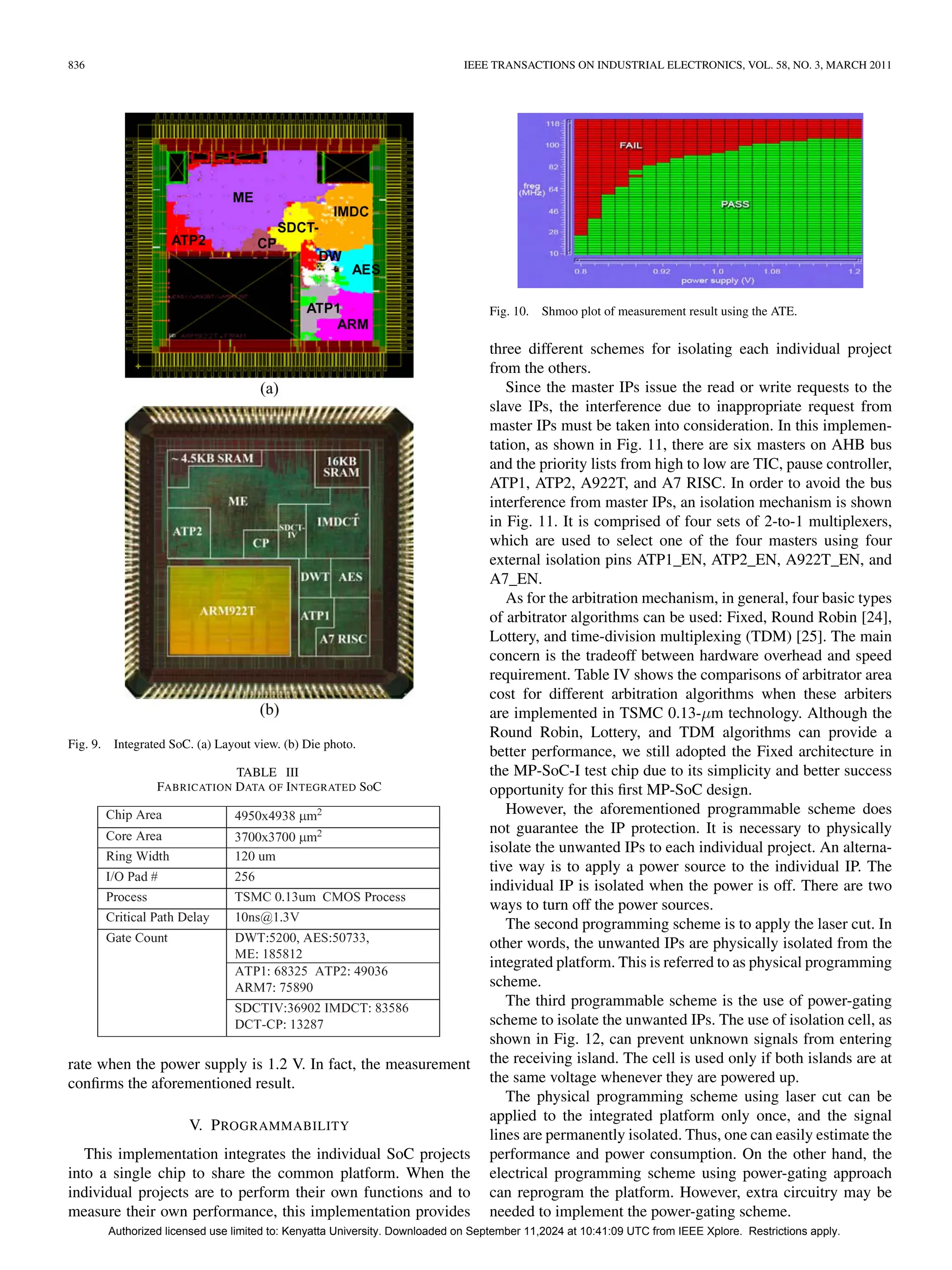 836 IEEE TRANSACTIONS ON INDUSTRIAL ELECTRONICS, VOL. 58, NO. 3, MARCH 2011
Fig. 9. Integrated SoC. (a) Layout view. (b) Die photo.
TABLE III
FABRICATION DATA OF INTEGRATED SoC
rate when the power supply is 1.2 V. In fact, the measurement
confirms the aforementioned result.
V. PROGRAMMABILITY
This implementation integrates the individual SoC projects
into a single chip to share the common platform. When the
individual projects are to perform their own functions and to
measure their own performance, this implementation provides
Fig. 10. Shmoo plot of measurement result using the ATE.
three different schemes for isolating each individual project
from the others.
Since the master IPs issue the read or write requests to the
slave IPs, the interference due to inappropriate request from
master IPs must be taken into consideration. In this implemen-
tation, as shown in Fig. 11, there are six masters on AHB bus
and the priority lists from high to low are TIC, pause controller,
ATP1, ATP2, A922T, and A7 RISC. In order to avoid the bus
interference from master IPs, an isolation mechanism is shown
in Fig. 11. It is comprised of four sets of 2-to-1 multiplexers,
which are used to select one of the four masters using four
external isolation pins ATP1_EN, ATP2_EN, A922T_EN, and
A7_EN.
As for the arbitration mechanism, in general, four basic types
of arbitrator algorithms can be used: Fixed, Round Robin [24],
Lottery, and time-division multiplexing (TDM) [25]. The main
concern is the tradeoff between hardware overhead and speed
requirement. Table IV shows the comparisons of arbitrator area
cost for different arbitration algorithms when these arbiters
are implemented in TSMC 0.13-µm technology. Although the
Round Robin, Lottery, and TDM algorithms can provide a
better performance, we still adopted the Fixed architecture in
the MP-SoC-I test chip due to its simplicity and better success
opportunity for this first MP-SoC design.
However, the aforementioned programmable scheme does
not guarantee the IP protection. It is necessary to physically
isolate the unwanted IPs to each individual project. An alterna-
tive way is to apply a power source to the individual IP. The
individual IP is isolated when the power is off. There are two
ways to turn off the power sources.
The second programming scheme is to apply the laser cut. In
other words, the unwanted IPs are physically isolated from the
integrated platform. This is referred to as physical programming
scheme.
The third programmable scheme is the use of power-gating
scheme to isolate the unwanted IPs. The use of isolation cell, as
shown in Fig. 12, can prevent unknown signals from entering
the receiving island. The cell is used only if both islands are at
the same voltage whenever they are powered up.
The physical programming scheme using laser cut can be
applied to the integrated platform only once, and the signal
lines are permanently isolated. Thus, one can easily estimate the
performance and power consumption. On the other hand, the
electrical programming scheme using power-gating approach
can reprogram the platform. However, extra circuitry may be
needed to implement the power-gating scheme.
Authorized licensed use limited to: Kenyatta University. Downloaded on September 11,2024 at 10:41:09 UTC from IEEE Xplore. Restrictions apply.
 