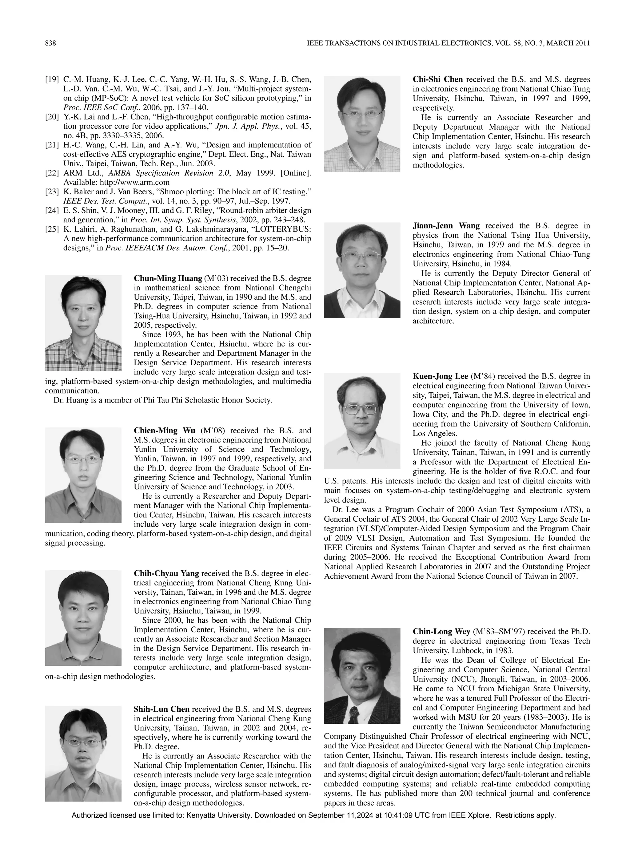 838 IEEE TRANSACTIONS ON INDUSTRIAL ELECTRONICS, VOL. 58, NO. 3, MARCH 2011
[19] C.-M. Huang, K.-J. Lee, C.-C. Yang, W.-H. Hu, S.-S. Wang, J.-B. Chen,
L.-D. Van, C.-M. Wu, W.-C. Tsai, and J.-Y. Jou, “Multi-project system-
on chip (MP-SoC): A novel test vehicle for SoC silicon prototyping,” in
Proc. IEEE SoC Conf., 2006, pp. 137–140.
[20] Y.-K. Lai and L.-F. Chen, “High-throughput configurable motion estima-
tion processor core for video applications,” Jpn. J. Appl. Phys., vol. 45,
no. 4B, pp. 3330–3335, 2006.
[21] H.-C. Wang, C.-H. Lin, and A.-Y. Wu, “Design and implementation of
cost-effective AES cryptographic engine,” Dept. Elect. Eng., Nat. Taiwan
Univ., Taipei, Taiwan, Tech. Rep., Jun. 2003.
[22] ARM Ltd., AMBA Specification Revision 2.0, May 1999. [Online].
Available: http://www.arm.com
[23] K. Baker and J. Van Beers, “Shmoo plotting: The black art of IC testing,”
IEEE Des. Test. Comput., vol. 14, no. 3, pp. 90–97, Jul.–Sep. 1997.
[24] E. S. Shin, V. J. Mooney, III, and G. F. Riley, “Round-robin arbiter design
and generation,” in Proc. Int. Symp. Syst. Synthesis, 2002, pp. 243–248.
[25] K. Lahiri, A. Raghunathan, and G. Lakshminarayana, “LOTTERYBUS:
A new high-performance communication architecture for system-on-chip
designs,” in Proc. IEEE/ACM Des. Autom. Conf., 2001, pp. 15–20.
Chun-Ming Huang (M’03) received the B.S. degree
in mathematical science from National Chengchi
University, Taipei, Taiwan, in 1990 and the M.S. and
Ph.D. degrees in computer science from National
Tsing-Hua University, Hsinchu, Taiwan, in 1992 and
2005, respectively.
Since 1993, he has been with the National Chip
Implementation Center, Hsinchu, where he is cur-
rently a Researcher and Department Manager in the
Design Service Department. His research interests
include very large scale integration design and test-
ing, platform-based system-on-a-chip design methodologies, and multimedia
communication.
Dr. Huang is a member of Phi Tau Phi Scholastic Honor Society.
Chien-Ming Wu (M’08) received the B.S. and
M.S. degrees in electronic engineering from National
Yunlin University of Science and Technology,
Yunlin, Taiwan, in 1997 and 1999, respectively, and
the Ph.D. degree from the Graduate School of En-
gineering Science and Technology, National Yunlin
University of Science and Technology, in 2003.
He is currently a Researcher and Deputy Depart-
ment Manager with the National Chip Implementa-
tion Center, Hsinchu, Taiwan. His research interests
include very large scale integration design in com-
munication, coding theory, platform-based system-on-a-chip design, and digital
signal processing.
Chih-Chyau Yang received the B.S. degree in elec-
trical engineering from National Cheng Kung Uni-
versity, Tainan, Taiwan, in 1996 and the M.S. degree
in electronics engineering from National Chiao Tung
University, Hsinchu, Taiwan, in 1999.
Since 2000, he has been with the National Chip
Implementation Center, Hsinchu, where he is cur-
rently an Associate Researcher and Section Manager
in the Design Service Department. His research in-
terests include very large scale integration design,
computer architecture, and platform-based system-
on-a-chip design methodologies.
Shih-Lun Chen received the B.S. and M.S. degrees
in electrical engineering from National Cheng Kung
University, Tainan, Taiwan, in 2002 and 2004, re-
spectively, where he is currently working toward the
Ph.D. degree.
He is currently an Associate Researcher with the
National Chip Implementation Center, Hsinchu. His
research interests include very large scale integration
design, image process, wireless sensor network, re-
configurable processor, and platform-based system-
on-a-chip design methodologies.
Chi-Shi Chen received the B.S. and M.S. degrees
in electronics engineering from National Chiao Tung
University, Hsinchu, Taiwan, in 1997 and 1999,
respectively.
He is currently an Associate Researcher and
Deputy Department Manager with the National
Chip Implementation Center, Hsinchu. His research
interests include very large scale integration de-
sign and platform-based system-on-a-chip design
methodologies.
Jiann-Jenn Wang received the B.S. degree in
physics from the National Tsing Hua University,
Hsinchu, Taiwan, in 1979 and the M.S. degree in
electronics engineering from National Chiao-Tung
University, Hsinchu, in 1984.
He is currently the Deputy Director General of
National Chip Implementation Center, National Ap-
plied Research Laboratories, Hsinchu. His current
research interests include very large scale integra-
tion design, system-on-a-chip design, and computer
architecture.
Kuen-Jong Lee (M’84) received the B.S. degree in
electrical engineering from National Taiwan Univer-
sity, Taipei, Taiwan, the M.S. degree in electrical and
computer engineering from the University of Iowa,
Iowa City, and the Ph.D. degree in electrical engi-
neering from the University of Southern California,
Los Angeles.
He joined the faculty of National Cheng Kung
University, Tainan, Taiwan, in 1991 and is currently
a Professor with the Department of Electrical En-
gineering. He is the holder of five R.O.C. and four
U.S. patents. His interests include the design and test of digital circuits with
main focuses on system-on-a-chip testing/debugging and electronic system
level design.
Dr. Lee was a Program Cochair of 2000 Asian Test Symposium (ATS), a
General Cochair of ATS 2004, the General Chair of 2002 Very Large Scale In-
tegration (VLSI)/Computer-Aided Design Symposium and the Program Chair
of 2009 VLSI Design, Automation and Test Symposium. He founded the
IEEE Circuits and Systems Tainan Chapter and served as the first chairman
during 2005–2006. He received the Exceptional Contribution Award from
National Applied Research Laboratories in 2007 and the Outstanding Project
Achievement Award from the National Science Council of Taiwan in 2007.
Chin-Long Wey (M’83–SM’97) received the Ph.D.
degree in electrical engineering from Texas Tech
University, Lubbock, in 1983.
He was the Dean of College of Electrical En-
gineering and Computer Science, National Central
University (NCU), Jhongli, Taiwan, in 2003–2006.
He came to NCU from Michigan State University,
where he was a tenured Full Professor of the Electri-
cal and Computer Engineering Department and had
worked with MSU for 20 years (1983–2003). He is
currently the Taiwan Semiconductor Manufacturing
Company Distinguished Chair Professor of electrical engineering with NCU,
and the Vice President and Director General with the National Chip Implemen-
tation Center, Hsinchu, Taiwan. His research interests include design, testing,
and fault diagnosis of analog/mixed-signal very large scale integration circuits
and systems; digital circuit design automation; defect/fault-tolerant and reliable
embedded computing systems; and reliable real-time embedded computing
systems. He has published more than 200 technical journal and conference
papers in these areas.
Authorized licensed use limited to: Kenyatta University. Downloaded on September 11,2024 at 10:41:09 UTC from IEEE Xplore. Restrictions apply.
 