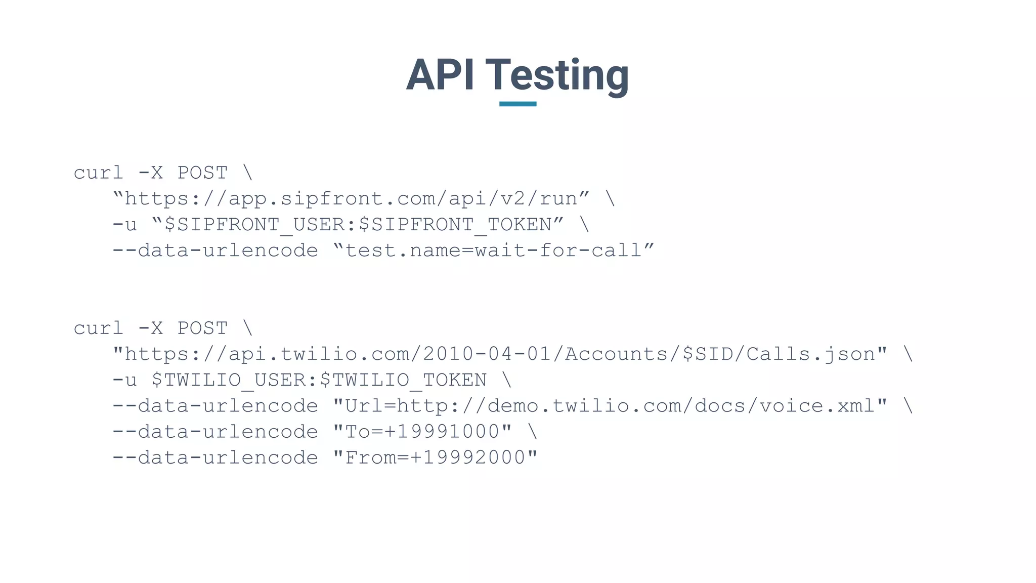 API Testing
curl -X POST 
“https://app.sipfront.com/api/v2/run” 
-u “$SIPFRONT_USER:$SIPFRONT_TOKEN” 
--data-urlencode “test.name=wait-for-call”
curl -X POST 
"https://api.twilio.com/2010-04-01/Accounts/$SID/Calls.json" 
-u $TWILIO_USER:$TWILIO_TOKEN 
--data-urlencode "Url=http://demo.twilio.com/docs/voice.xml" 
--data-urlencode "To=+19991000" 
--data-urlencode "From=+19992000"
 
