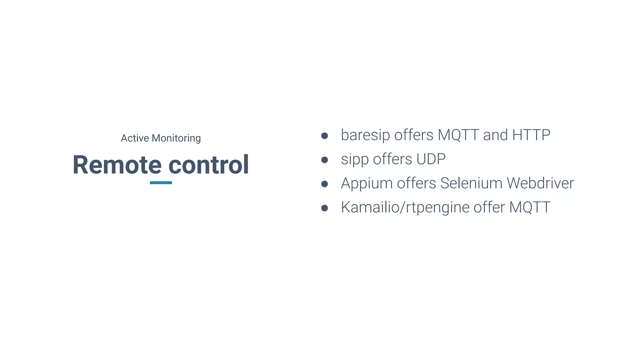 Remote control
● baresip offers MQTT and HTTP
● sipp offers UDP
● Appium offers Selenium Webdriver
● Kamailio/rtpengine offer MQTT
Active Monitoring
 