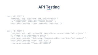 API Testing
curl -X POST 
“https://app.sipfront.com/api/v2/run” 
-u “$SIPFRONT_USER:$SIPFRONT_TOKEN” 
--data-urlencode “test.name=wait-for-call”
curl -X POST 
"https://api.twilio.com/2010-04-01/Accounts/$SID/Calls.json" 
-u $TWILIO_USER:$TWILIO_TOKEN 
--data-urlencode "Url=http://demo.twilio.com/docs/voice.xml" 
--data-urlencode "To=+19991000" 
--data-urlencode "From=+19992000"
 