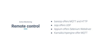 Remote control
● baresip offers MQTT and HTTP
● sipp offers UDP
● Appium offers Selenium Webdriver
● Kamailio/rtpengine offer MQTT
Active Monitoring
 