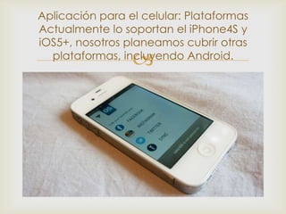 Aplicación para el celular: Plataformas
Actualmente lo soportan el iPhone4S y
iOS5+, nosotros planeamos cubrir otras
                 
  plataformas, incluyendo Android.
 