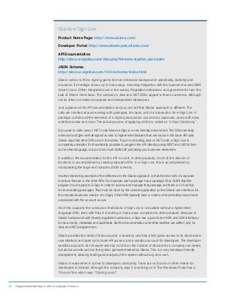 12 ProgrammableWeb Report: APIs for eSignature Products
Silanis e-Sign Live
Product Home Page: http://www.silanis.com/
Developer Portal: http://www.developers.silanis.com/
API Documentation:
http://docs.e-signlive.com/doku.php?id=esl:e-signlive_api-routes
JSON Schema:
http://docs.e-signlive.com/10.0/schema/index.html
Silanis comes to the e-signing game from an enterprise background—specifically, banking and
insurance. Its heritage shows up in many ways, including integration with the business-focused IBM
Smart Cloud. (Other integrations are in the works.) Regulated enterprises and governments form the
bulk of Silanis’ client base. The company’s Java and .NET SDKs appeal to these customers, although
not as often to smaller companies and independent developers.
Just a glance at the API documentation and you can tell that Silanis’ approach is different. The
calls are oriented around working with packages, the basic unit of a transaction for e-Sign Live. A
package contains all the elements of a signing transaction: documents, approvals, users with roles,
workflow routes and more. The actual process of applying all this is called an “e-Sign Ceremony.”
If you plan to write Java or .NET code, Silanis e-Sign is a very friendly environment. The SDKs are fairly
extensive and give well-designed access to higher-level features than are found in the base API calls.
Silanis says that other SDKs are in the works. If you’re not writing Java or .NET code, e-Sign Live is
completely unhelpful. It’s theoretically possible to program the API directly (using REST and JSON) from
some other language, but you’d be much better off just taking your business elsewhere.
In addition, the documentation for the API is scant. In other products, much of the division of
functions is accomplished by creating separate APIs. In e-Sign Live, this is accomplished by
manipulating the large and complex JSON schema.
Another interesting example of the difference in the Silanis approach is that it tends not to incorporate
functions that are in the other APIs. For example, each package has a package ID (a GUID) that the
program must supply to E-Sign in order to access and manage that package, but there is no function
for enumerating packages. That must be done by the outside application (or the Silanis user interface for
the standard business version of e-Sign). Other APIs typically have a means of enumerating documents
associated with the account or user.
All of this supports the conclusion that Silanis e-Sign Live is not usable without a higher-level
language SDK; even with that, it is lacking in many ways compared to other products. Because of
Silanis’ background with heavily regulated businesses, e-Sign has a good set of APIs and SDK interfaces
for documents, metadata and audit trails. But the documentation and other facilities are written only for
Java and .NET programmers.
Silanis provides two kinds of trial accounts: a business user trial, which gives access to its stand-alone
user interface and does not include API access; and a sandbox account for developers. The developer
sandbox accounts do not expire and has no limit on the number of documents a company can create,
but all documents put into the system get watermarked by Silanis. This is a very developer-friendly
arrangement, allowing testing and analysis of the system without any time rush.
Silanis is weak when it comes to developer community. There are no forums or other means for
developers to interact, although the company says it is working on it. The Developer Portal has a
“Forums” link which says “Coming soon!”
 