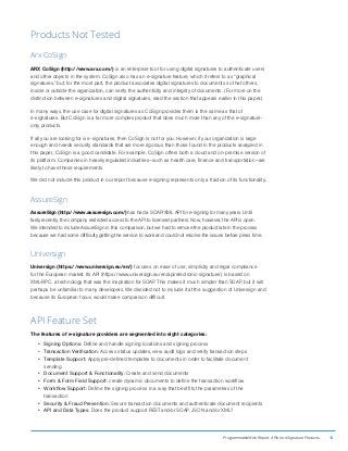 ProgrammableWeb Report: APIs for eSignature Products 13
Products Not Tested
Arx CoSign
ARX CoSign (http://www.arx.com/) is an enterprise tool for using digital signatures to authenticate users
and other objects in the system. CoSign also has an e-signature feature, which it refers to as “graphical
signatures,” but, for the most part, the product associates digital signatures to documents so that others,
inside or outside the organization, can verify the authenticity and integrity of documents. (For more on the
distinction between e-signatures and digital signatures, read the section that appears earlier in this paper.)
In many ways, the use case for digital signatures as CoSign provides them is the same as that of
e-signatures. But CoSign is a far more complex product that does much more than any of the e-signature-
only products.
If all you are looking for is e-signatures, then CoSign is not for you. However, if your organization is large
enough and needs security standards that are more rigorous than those found in the products analyzed in
this paper, CoSign is a good candidate. For example, CoSign offers both a cloud and on-premise version of
its platform. Companies in heavily regulated industries—such as health care, finance and transportation—are
likely to have these requirements.
We did not include this product in our report because e-signing represents only a fraction of its functionality.
AssureSign
AssureSign (http://www.assuresign.com/) has had a SOAP/XML API for e-signing for many years. Until
fairly recently, the company restricted access to the API to licensed partners. Now, however, the API is open.
We intended to include AssureSign in this comparison, but we had to remove the product late in the process
because we had some difficulty getting the service to work and could not resolve the issues before press time.
Universign
Universign (https://www.universign.eu/en/) focuses on ease of use, simplicity and legal compliance
for the European market. Its API (https://www.universign.eu/en/api/electronic-signature/) is based on
XML-RPC, a technology that was the inspiration for SOAP. This makes it much simpler than SOAP, but it will
perhaps be unfamiliar to many developers. We decided not to include it at the suggestion of Universign and
because its European focus would make comparison difficult.
API Feature Set
The features of e-signature providers are segmented into eight categories:
•	 Signing Options: Define and handle signing locations and signing process
•	 Transaction Verification: Access status updates, view audit logs and verify transaction steps
•	 Template Support: Apply pre-defined templates to documents in order to facilitate document
sending
•	 Document Support  Functionality: Create and send documents
•	 Form  Form Field Support: create dynamic documents to define the transaction workflow
•	 Workflow Support: Define the signing process in a way that best fits the parameters of the
transaction
•	 Security  Fraud Prevention: Secure transaction documents and authenticate document recipients
•	 API and Data Types: Does the product support REST and/or SOAP, JSON and/or XML?
 