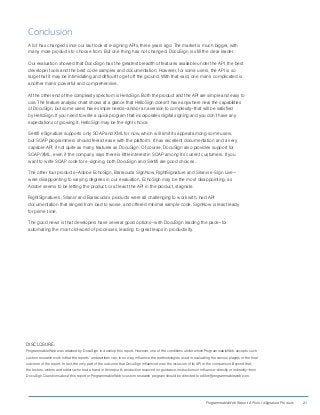 ProgrammableWeb Report: APIs for eSignature Products 21
Conclusion
A lot has changed since our last look at e-signing APIs, three years ago: The market is much bigger, with
many more products to choose from. But one thing has not changed: DocuSign is still the clear leader.
Our evaluation showed that DocuSign has the greatest breadth of features available under the API, the best
developer tools and the best code samples and documentation. However, for some users, the API is so
large that it may be intimidating and difficult to get off the ground. With that said, one man’s complicated is
another man’s powerful and comprehensive.
At the other end of the complexity spectrum is HelloSign. Both the product and the API are simple and easy to
use. The feature analysis chart shows at a glance that HelloSign doesn’t have anywhere near the capabilities
of DocuSign, but some users have simple needs—and/or an aversion to complexity—that will be satisfied
by HelloSign. If you need to write a quick program that incorporates digital signing and you don’t have any
expectations of growing it, HelloSign may be the right choice.
Sertifi eSignature supports only SOAP and XML for now, which will limit its appeal among some users,
but SOAP programmers should feel at ease with the platform. It has excellent documentation and a very
capable API, if not quite as many features as DocuSign. Of course, DocuSign also provides support for
SOAP/XML, even if the company says there is little interest in SOAP among its current customers. If you
want to write SOAP code for e-signing, both DocuSign and Sertifi are good choices.
The other four products—Adobe EchoSign, Barracuda SignNow, RightSignature and Silanis e-Sign Live—
were disappointing to varying degrees in our evaluation. EchoSign may be the most disappointing, as
Adobe seems to be letting the product, or at least the API in the product, stagnate.
RightSignature’s, Silanis’ and Barracuda’s products were all challenging to work with, had API
documentation that ranged from bad to worse, and offered minimal sample code. SignNow is least ready
for prime time.
The good news is that developers have several good options—with DocuSign leading the pack—for
automating the most old-world of processes, leading to great leaps in productivity.
DISCLOSURE:
ProgrammableWeb was retained by DocuSign to develop this report. However, one of the conditions under which ProgrammableWeb accepts such
custom research work is that the reports’ underwriters can, in no way, influence the methodologies used in evaluating the various players or the final
outcome of the report. In fact, the only part of the outcome that DocuSign influenced was the inclusion of its API in the comparison. Beyond that,
the testers, writers and editors who had a hand in this report’s production received no guidance, instructions or influence—directly or indirectly—from
DocuSign. Questions about this report or ProgrammableWeb’s custom research program should be directed to editor@programmableweb.com.
 