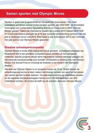 Samen sporten met Olympic Moves
Sporten is goed voor je gezondheid en het geeft een hoop plezier. Om meer
middelbare scholieren samen (meer) te laten sporten, zijn NOC*NSF, de Koninklijke
Vereniging voor Lichamelijke Opvoeding (KVLO) en Coca-Cola in 2003 ‘Olympic
Moves’ gestart. Tijdens de Olympische Spelen van London 2012 hebben NOC*NSF
en Coca-Cola bekend gemaakt de al 10 jaar durende samenwerking opnieuw met vier
jaar te verlengen tot en met 2016. Daarnaast is ook Achmea per 2013 voor minimaal
vier jaar partner van Olympic Moves geworden.
Grootste schoolsportcompetitie
Olympic Moves is sinds 2003 uitgegroeid tot de grootste schoolsportcompetitie van
Nederland! Het is een jaarlijkse competitie tussen scholen uit het voortgezet
onderwijs, waarbij jongeren elkaar eerst regionaal en daarna nationaal uitdagen om
het nationale kampioenschap voor scholen. Amsterdam is Hosting City van Olympic
Moves The School Final en ontvangt de finalisten in en rondom het Olympisch
Stadion.
Het doel van Olympic Moves is om jongeren tussen de 12 en 19 jaar binnen de
schoolomgeving kennis te laten maken met diverse vormen van sport en het plezier
van samen sporten te laten beleven. Via selectieprocedures op middelbare scholen
en de regionale kampioenschappen nemen circa 150.000 leerlingen van 300
middelbare scholen, dit is bijna de helft van de scholen, deel aan Olympic Moves.
3
 