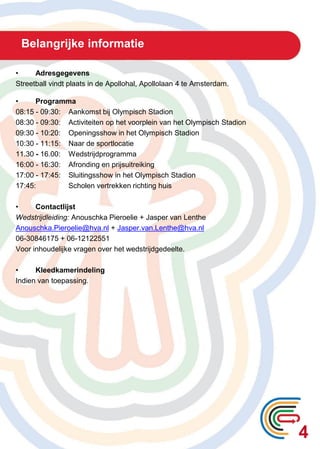 Belangrijke informatie
• Adresgegevens
Streetball vindt plaats in de Apollohal, Apollolaan 4 te Amsterdam.
• Programma
08:15 - 09:30: Aankomst bij Olympisch Stadion
08:30 - 09:30: Activiteiten op het voorplein van het Olympisch Stadion
09:30 - 10:20: Openingsshow in het Olympisch Stadion
10:30 - 11:15: Naar de sportlocatie
11.30 - 16.00: Wedstrijdprogramma
16:00 - 16:30: Afronding en prijsuitreiking
17:00 - 17:45: Sluitingsshow in het Olympisch Stadion
17:45: Scholen vertrekken richting huis
• Contactlijst
Wedstrijdleiding: Anouschka Pieroelie + Jasper van Lenthe
Anouschka.Pieroelie@hva.nl + Jasper.van.Lenthe@hva.nl
06-30846175 + 06-12122551
Voor inhoudelijke vragen over het wedstrijdgedeelte.
• Kleedkamerindeling
Indien van toepassing.
4
 