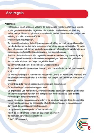 Spelregels
6
Algemeen:
• Het toernooi wordt gespeeld volgens de bijgevoegde regels van Olympic Moves.
• In alle gevallen waarin het reglement niet voorziet, beslist de wedstrijdleiding.
Indien een probleem onoplosbaar is dan beslist, na het horen van alle partijen, de
afdeling schoolsport van de KVLO.
• Protesten zijn niet mogelijk.
• De begeleidende docent dient tijdens de wedstrijddag ter controle de klassenlijst
van de deelnemende teams te kunnen overhandigen aan de organisatie. Bij twijfel
dient elke speler zich te kunnen legitimeren via een officieel legitimatiebewijs, een
kopie van een officieel legitimatiebewijs of met een schoolpas.
• Per school dient minimaal één begeleidende docent de hele dag aanwezig te zijn.
Zonder begeleidende docent kan deelname geweigerd worden. Het geniet de
voorkeur dat elk team een eigen begeleider heeft.
• Bij aankomst altijd eerst melden bij de wedstrijdleiding.
• De teams dienen 5 minuten voor aanvang van hun wedstrijd op het veld aanwezig
te zijn.
• De toernooileiding is in handen van Jasper van Lenthe en Anouschka Pieroelie en
de leiding van de wedstrijden is in handen van Jasper van Lenthe en Anouschka
Pieroelie.
• Er wordt op drie velden gespeeld, de velden zijn genummerd.
• De kantine is gedurende de dag geopend.
• De organisatie van het toernooi, evenals de hierbij betrokken scholen, gemeente
en sportverenigingen kunnen niet aansprakelijk worden gesteld voor diefstal,
vermissing of aangebracht letsel.
• Mocht er schade geconstateerd worden in de kleedkamers, die door de school is
veroorzaakt en dit door de organisatie of de locatiebeheerder is geconstateerd,
dan wordt de school aansprakelijk gesteld.
• Let op je waardevolle spullen of laat deze thuis.
• Houdt de kleedkamers schoon en deponeer je afval in
de daarvoor aanwezige afvalbakken.
• Er is EHBO aanwezig.
 